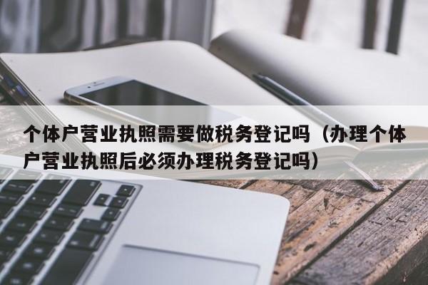 个体户营业执照需要做税务登记吗（办理个体户营业执照后必须办理税务登记吗）