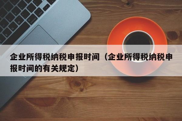 企业所得税纳税申报时间（企业所得税纳税申报时间的有关规定）