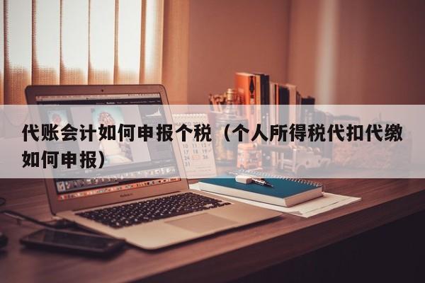 代账会计如何申报个税（个人所得税代扣代缴如何申报）