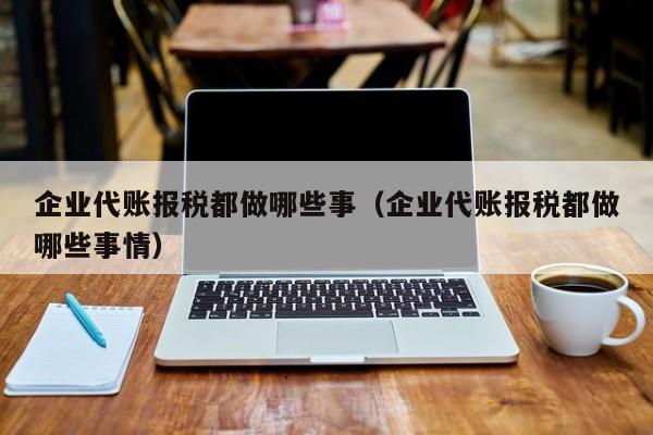 企业代账报税都做哪些事（企业代账报税都做哪些事情）