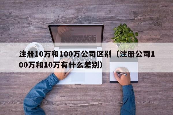 注册10万和100万公司区别（注册公司100万和10万有什么差别）