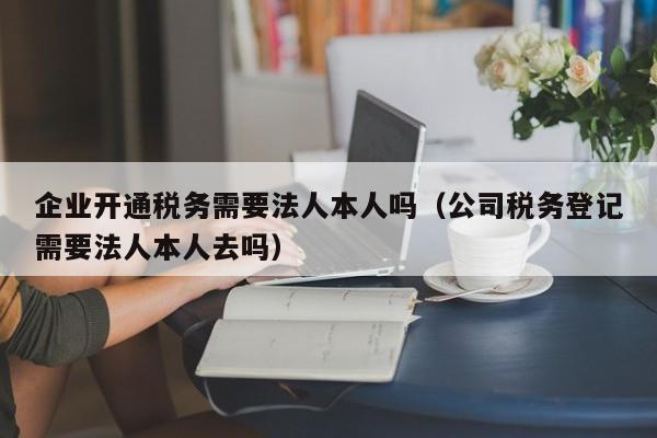 企业开通税务需要法人本人吗（公司税务登记需要法人本人去吗）