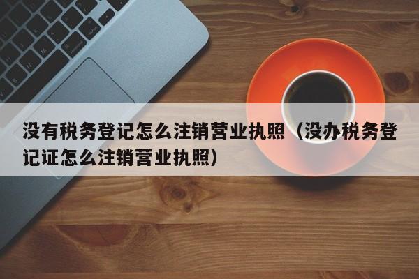 没有税务登记怎么注销营业执照（没办税务登记证怎么注销营业执照）