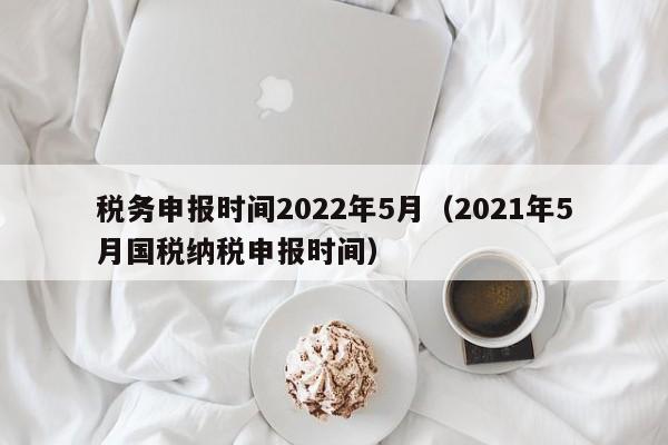 税务申报时间2022年5月（2021年5月国税纳税申报时间）