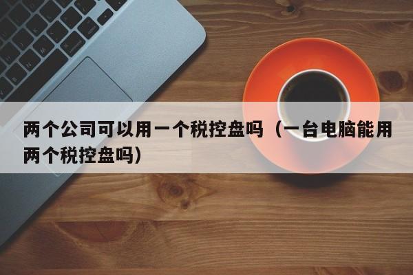 两个公司可以用一个税控盘吗（一台电脑能用两个税控盘吗）