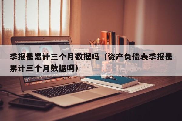 季报是累计三个月数据吗（资产负债表季报是累计三个月数据吗）