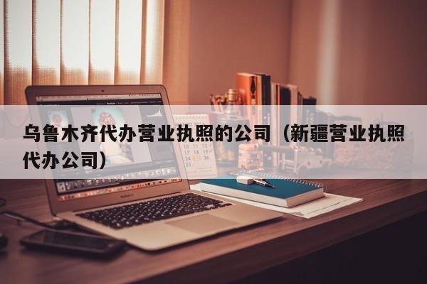 乌鲁木齐代办营业执照的公司（新疆营业执照代办公司）