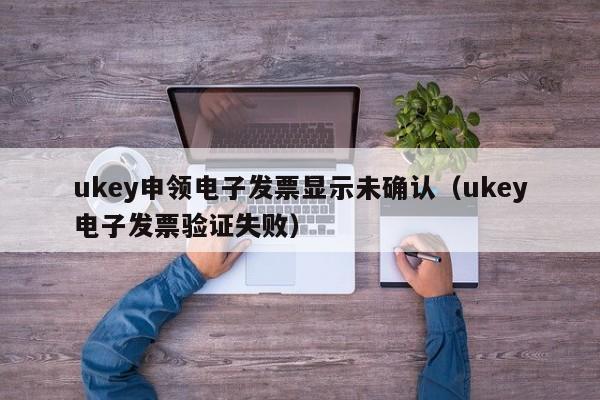 ukey申领电子发票显示未确认（ukey电子发票验证失败）