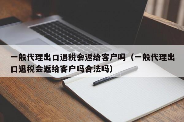 一般代理出口退税会返给客户吗（一般代理出口退税会返给客户吗合法吗）