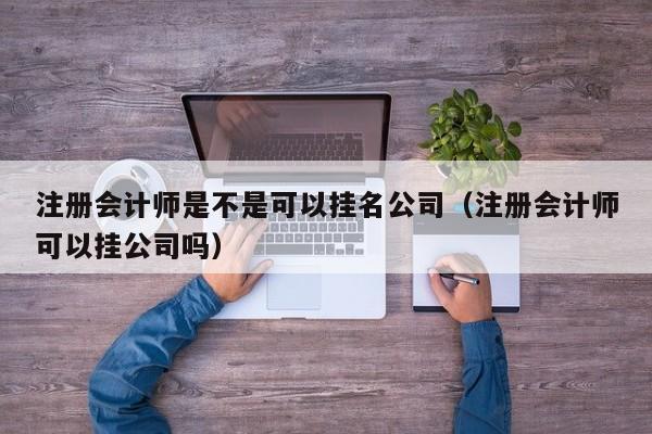 注册会计师是不是可以挂名公司（注册会计师可以挂公司吗）