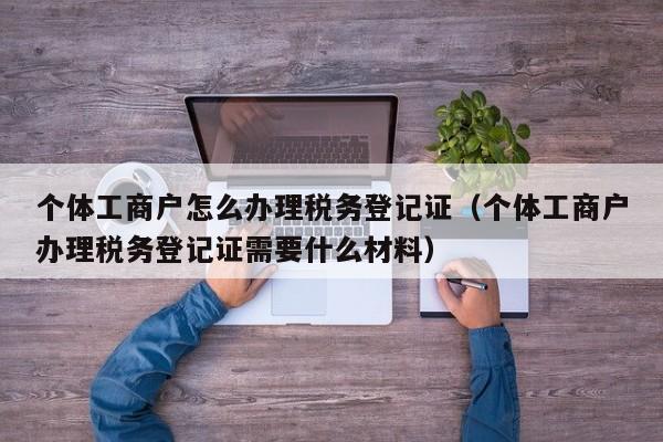 个体工商户怎么办理税务登记证（个体工商户办理税务登记证需要什么材料）