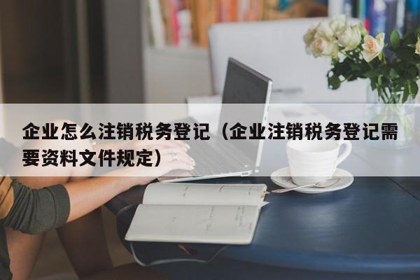 企业怎么注销税务登记（企业注销税务登记需要资料文件规定）