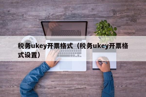 税务ukey开票格式（税务ukey开票格式设置）