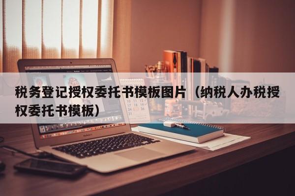 税务登记授权委托书模板图片（纳税人办税授权委托书模板）