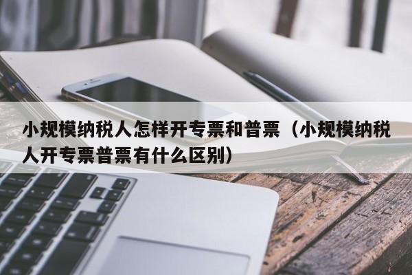 小规模纳税人怎样开专票和普票（小规模纳税人开专票普票有什么区别）