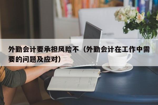 外勤会计要承担风险不（外勤会计在工作中需要的问题及应对）