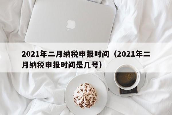 2021年二月纳税申报时间（2021年二月纳税申报时间是几号）