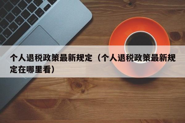 个人退税政策最新规定（个人退税政策最新规定在哪里看）