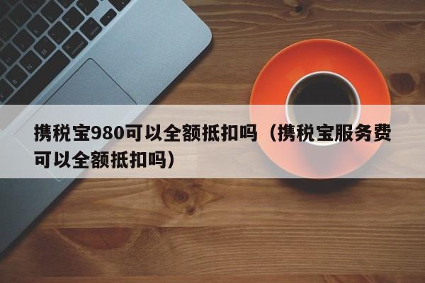 携税宝980可以全额抵扣吗（携税宝服务费可以全额抵扣吗）