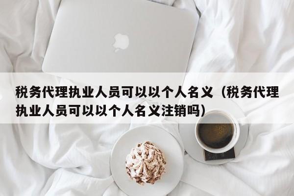 税务代理执业人员可以以个人名义（税务代理执业人员可以以个人名义注销吗）