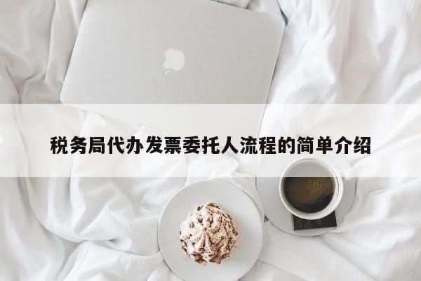 税务局代办发票委托人流程的简单介绍