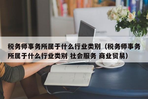 税务师事务所属于什么行业类别（税务师事务所属于什么行业类别 社会服务 商业贸易）