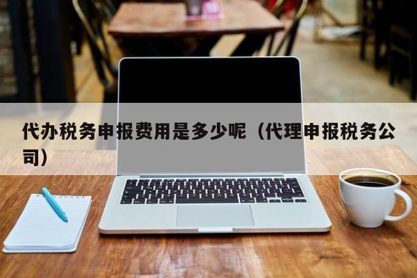 代办税务申报费用是多少呢（代理申报税务公司）