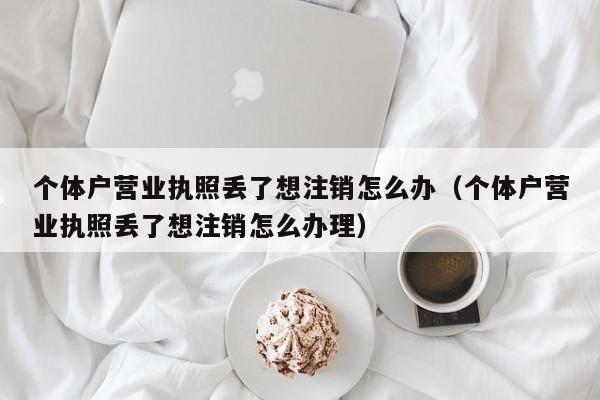 个体户营业执照丢了想注销怎么办（个体户营业执照丢了想注销怎么办理）