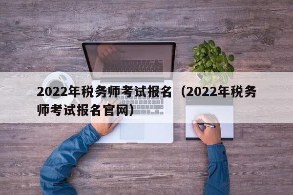 2022年税务师考试报名（2022年税务师考试报名官网）