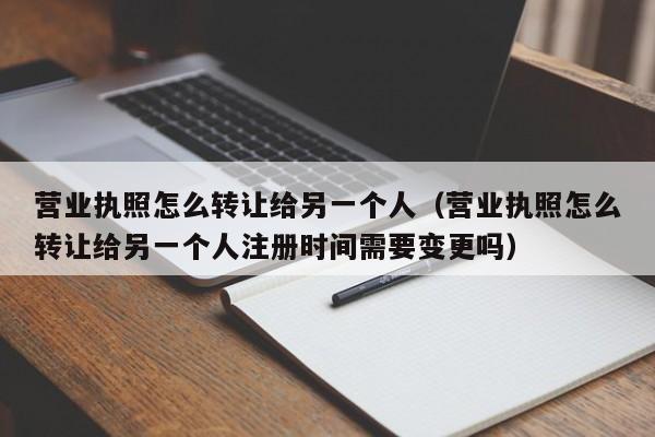 营业执照怎么转让给另一个人（营业执照怎么转让给另一个人注册时间需要变更吗）