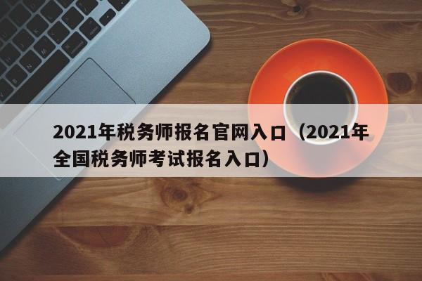 2021年税务师报名官网入口（2021年全国税务师考试报名入口）