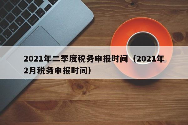 2021年二季度税务申报时间（2021年2月税务申报时间）