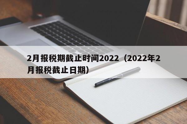 2月报税期截止时间2022（2022年2月报税截止日期）