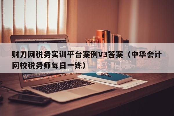 财刀网税务实训平台案例V3答案（中华会计网校税务师每日一练）