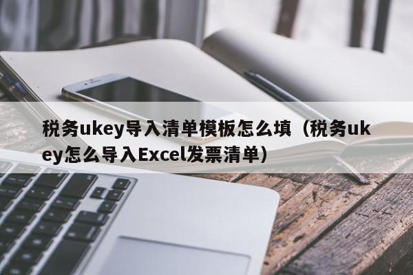 税务ukey导入清单模板怎么填（税务ukey怎么导入Excel发票清单）