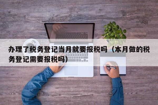 办理了税务登记当月就要报税吗（本月做的税务登记需要报税吗）