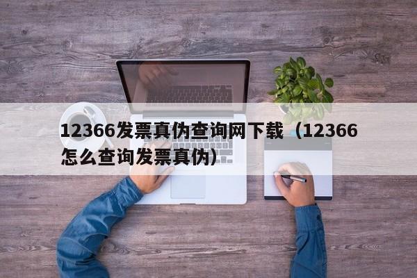 12366发票真伪查询网下载（12366怎么查询发票真伪）