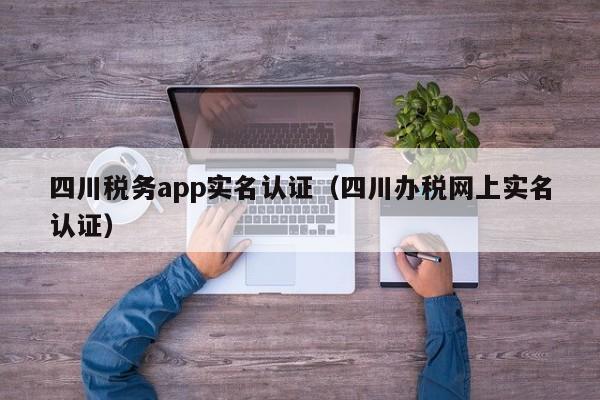 四川税务app实名认证（四川办税网上实名认证）