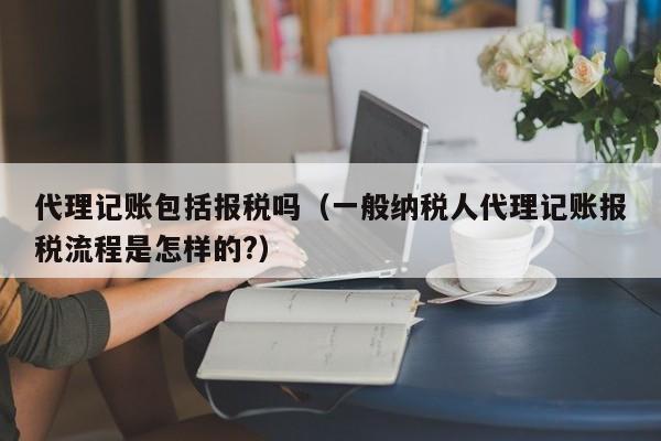 代理记账包括报税吗（一般纳税人代理记账报税流程是怎样的?）