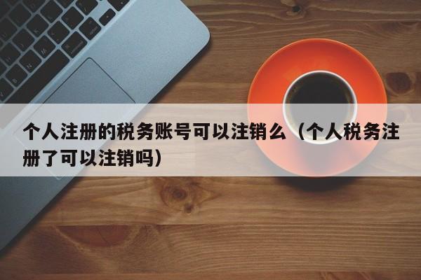 个人注册的税务账号可以注销么（个人税务注册了可以注销吗）