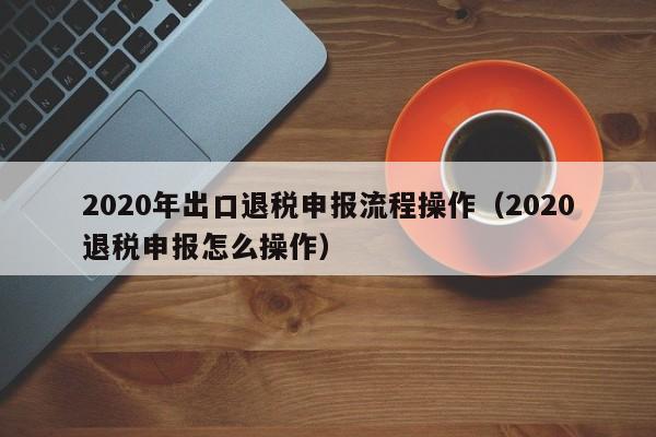 2020年出口退税申报流程操作（2020退税申报怎么操作）