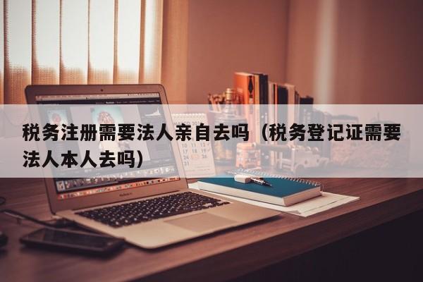 税务注册需要法人亲自去吗（税务登记证需要法人本人去吗）