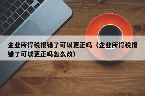 企业所得税报错了可以更正吗（企业所得税报错了可以更正吗怎么改）