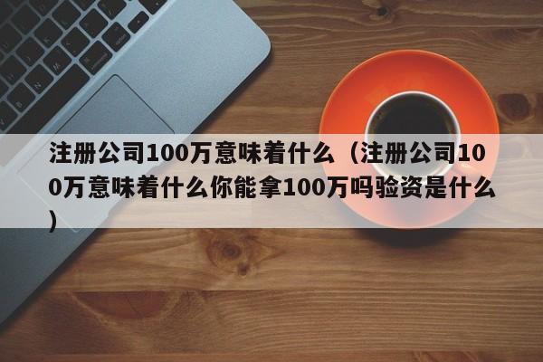 注册公司100万意味着什么（注册公司100万意味着什么你能拿100万吗验资是什么）