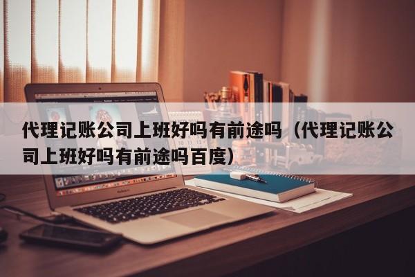 代理记账公司上班好吗有前途吗（代理记账公司上班好吗有前途吗百度）