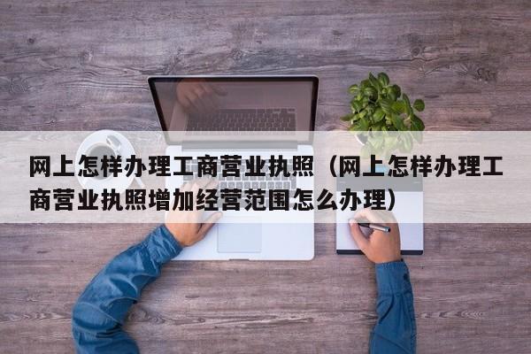 网上怎样办理工商营业执照（网上怎样办理工商营业执照增加经营范围怎么办理）