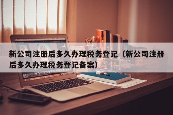 新公司注册后多久办理税务登记（新公司注册后多久办理税务登记备案）