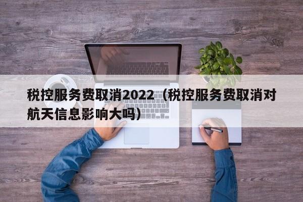 税控服务费取消2022（税控服务费取消对航天信息影响大吗）