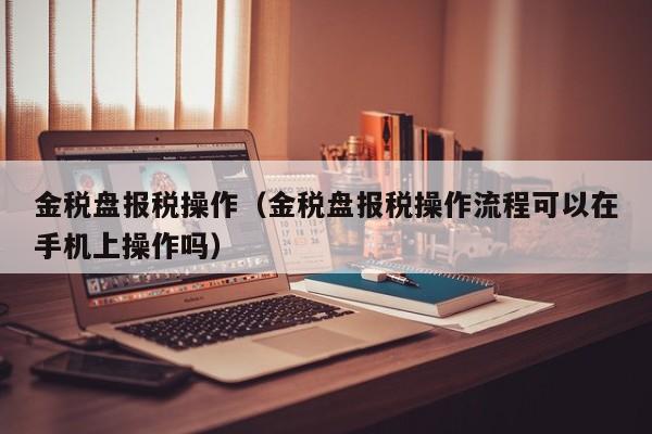 金税盘报税操作（金税盘报税操作流程可以在手机上操作吗）