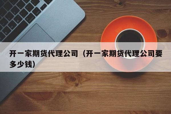 开一家期货代理公司（开一家期货代理公司要多少钱）